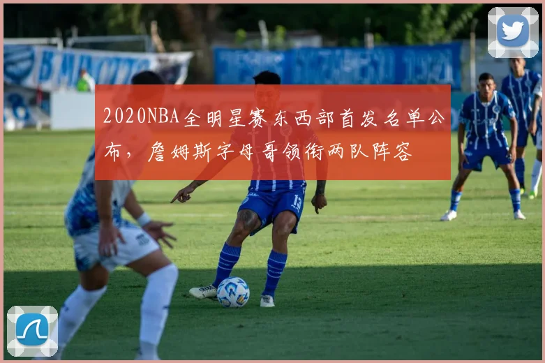 2020NBA全明星赛东西部首发名单公布，詹姆斯字母哥领衔两队阵容