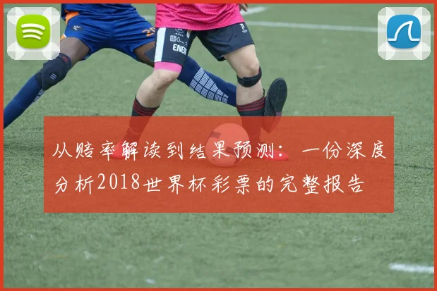 从赔率解读到结果预测：一份深度分析2018世界杯彩票的完整报告