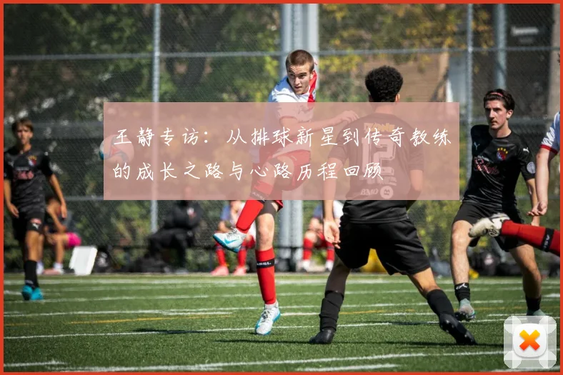 王静专访：从排球新星到传奇教练的成长之路与心路历程回顾