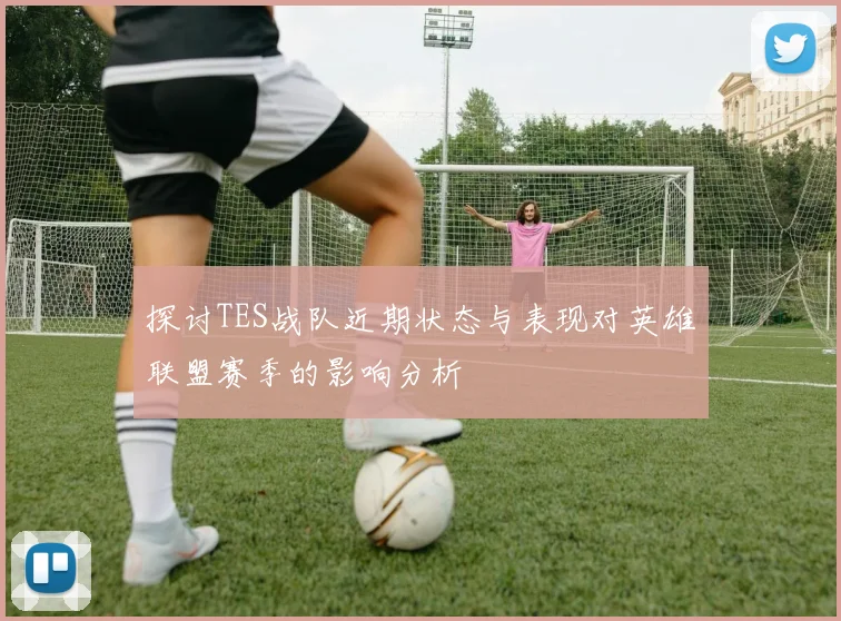 探讨TES战队近期状态与表现对英雄联盟赛季的影响分析