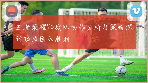 王者荣耀V5战队协作分析与策略探讨助力团队胜利