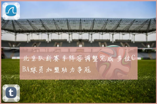 北京队新赛季阵容调整完成 多位CBA球员加盟助力争冠