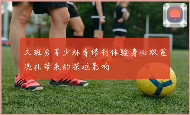 文班分享少林寺修行体验身心双重洗礼带来的深远影响