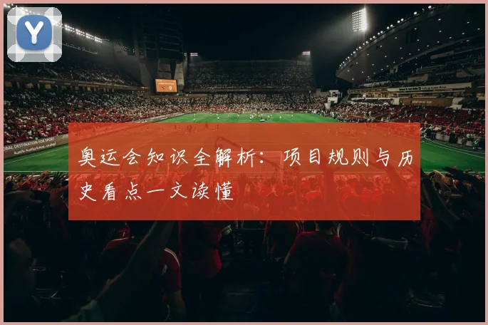 奥运会知识全解析：项目规则与历史看点一文读懂