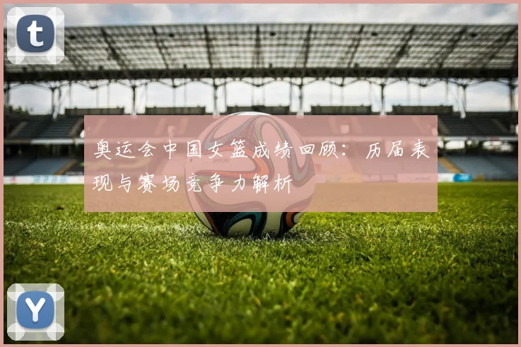 奥运会中国女篮成绩回顾：历届表现与赛场竞争力解析